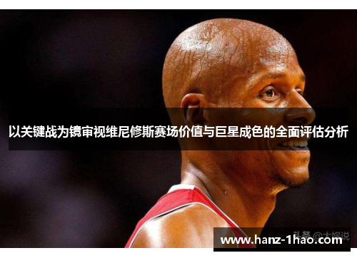 以关键战为镜审视维尼修斯赛场价值与巨星成色的全面评估分析