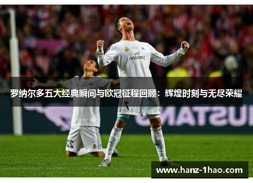 罗纳尔多五大经典瞬间与欧冠征程回顾：辉煌时刻与无尽荣耀