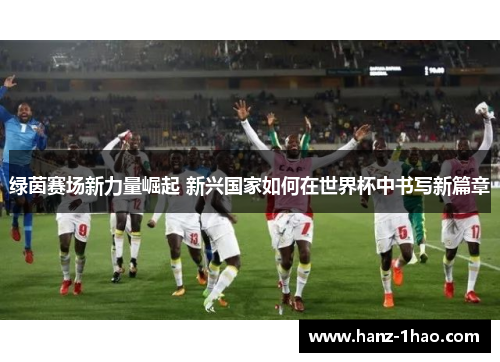 绿茵赛场新力量崛起 新兴国家如何在世界杯中书写新篇章